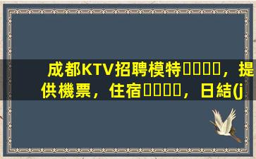 成都KTV招聘模特，提供機票，住宿，日結(jié)